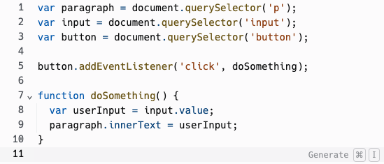 The code for the script.js file. The first 3 lines declare varaibles for the paragraph element, input element, and button element. The fourth line adds an event listener to the button element. Lines 7 - 10 are the code to run when the button is clicked. The code changes the text of the parapgrah to match what the user wrote in the input field.